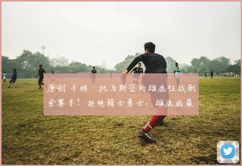 原创 卡姆・托马斯签约雄鹿征战剩余赛季！拒绝骑士勇士，雄鹿成最优选