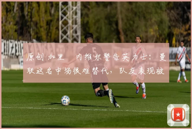 原创 加里・内维尔警告英力士：曼联这名中场很难替代，队友表现被赞 “离谱”