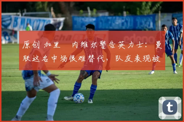 原创 加里・内维尔警告英力士：曼联这名中场很难替代，队友表现被赞 “离谱”