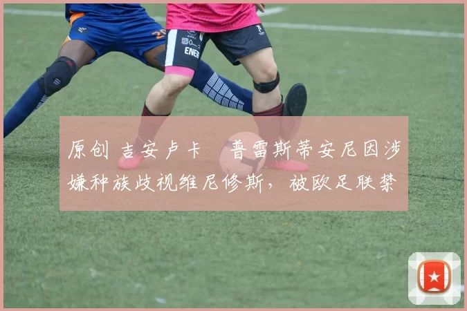 原创 吉安卢卡・普雷斯蒂安尼因涉嫌种族歧视维尼修斯，被欧足联禁赛