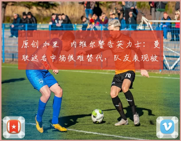 原创 加里・内维尔警告英力士：曼联这名中场很难替代，队友表现被赞 “离谱”