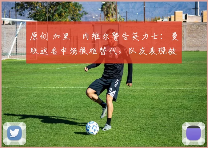 原创 加里・内维尔警告英力士：曼联这名中场很难替代，队友表现被赞 “离谱”