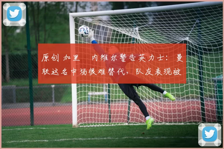 原创 加里・内维尔警告英力士:曼联这名中场很难替代,队友表现被赞 “离谱”