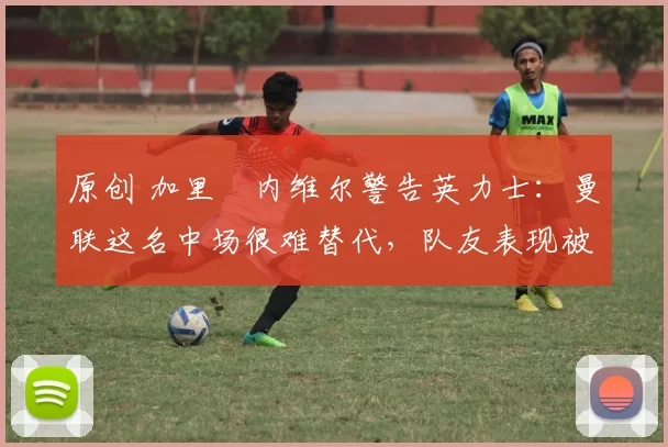 原创 加里・内维尔警告英力士：曼联这名中场很难替代，队友表现被赞 “离谱”