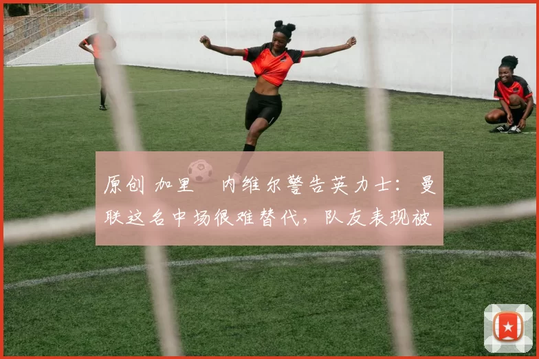 原创 加里・内维尔警告英力士:曼联这名中场很难替代,队友表现被赞 “离谱”