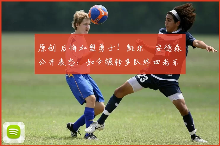 原创 后悔加盟勇士！凯尔・安德森公开表态，如今辗转多队终回老东家