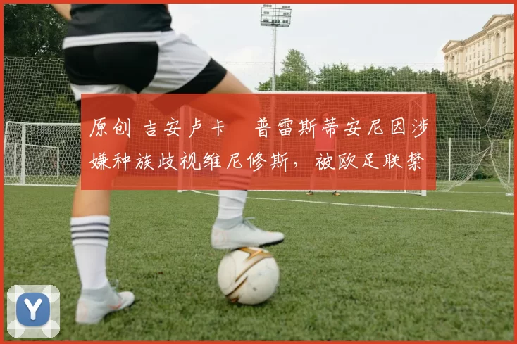 原创 吉安卢卡・普雷斯蒂安尼因涉嫌种族歧视维尼修斯，被欧足联禁赛