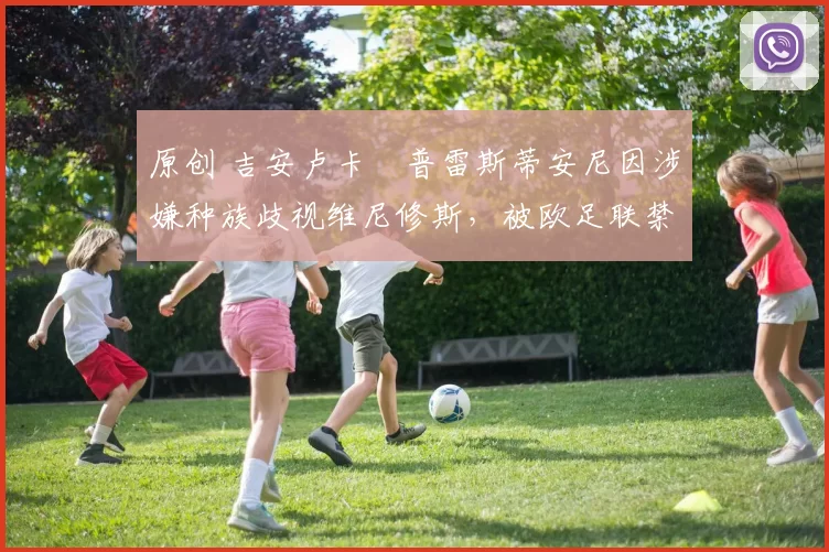 原创 吉安卢卡・普雷斯蒂安尼因涉嫌种族歧视维尼修斯,被欧足联禁赛