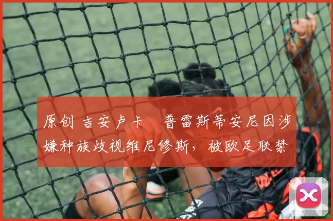 原创 吉安卢卡・普雷斯蒂安尼因涉嫌种族歧视维尼修斯,被欧足联禁赛