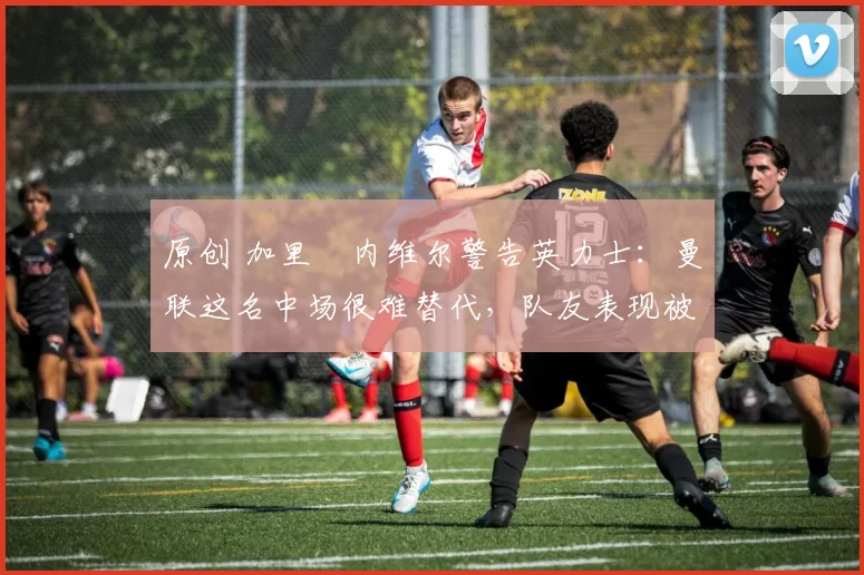 原创 加里・内维尔警告英力士:曼联这名中场很难替代,队友表现被赞 “离谱”