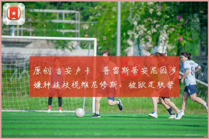 原创 吉安卢卡・普雷斯蒂安尼因涉嫌种族歧视维尼修斯，被欧足联禁赛