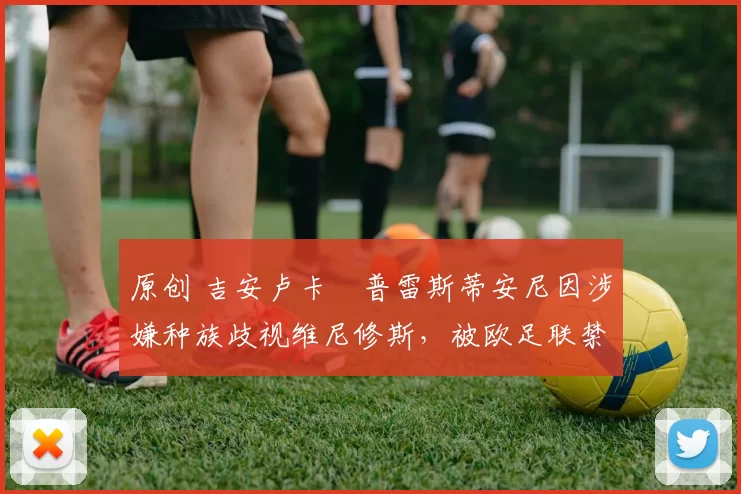 原创 吉安卢卡・普雷斯蒂安尼因涉嫌种族歧视维尼修斯，被欧足联禁赛