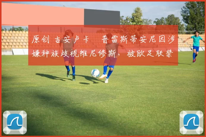 原创 吉安卢卡・普雷斯蒂安尼因涉嫌种族歧视维尼修斯，被欧足联禁赛