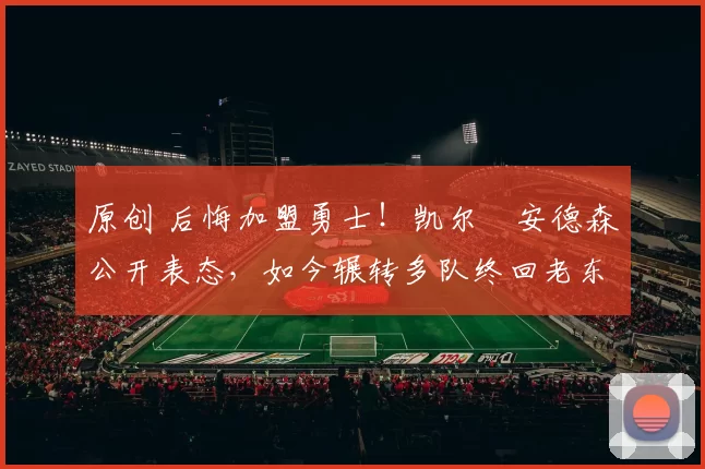 原创 后悔加盟勇士！凯尔・安德森公开表态，如今辗转多队终回老东家