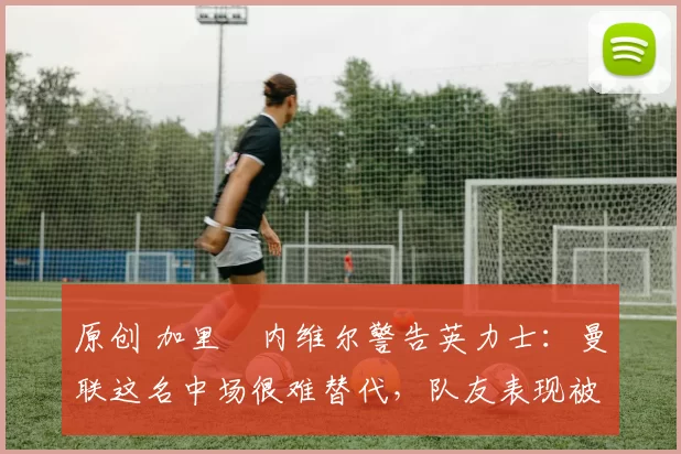 原创 加里・内维尔警告英力士：曼联这名中场很难替代，队友表现被赞 “离谱”