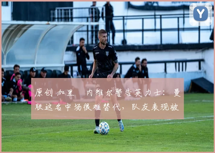 原创 加里・内维尔警告英力士：曼联这名中场很难替代，队友表现被赞 “离谱”