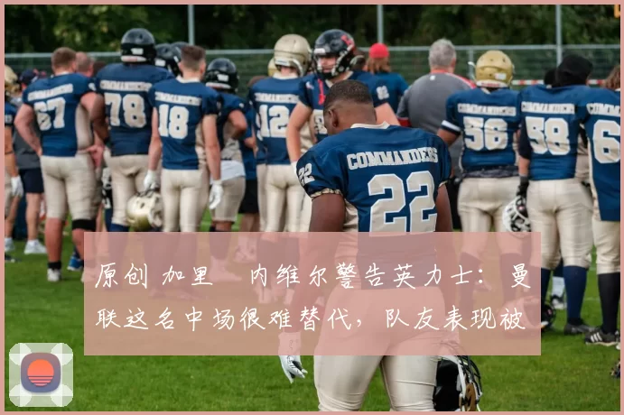 原创 加里・内维尔警告英力士：曼联这名中场很难替代，队友表现被赞 “离谱”