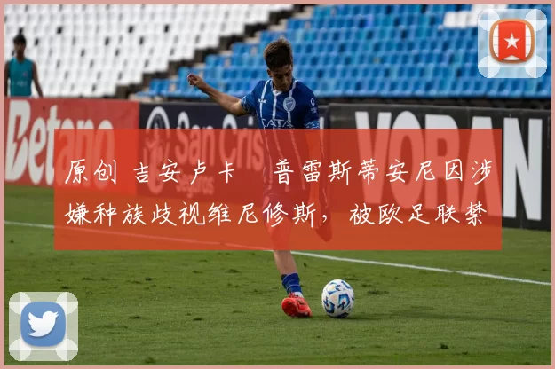 原创 吉安卢卡・普雷斯蒂安尼因涉嫌种族歧视维尼修斯，被欧足联禁赛