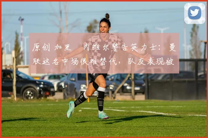 原创 加里・内维尔警告英力士：曼联这名中场很难替代，队友表现被赞 “离谱”