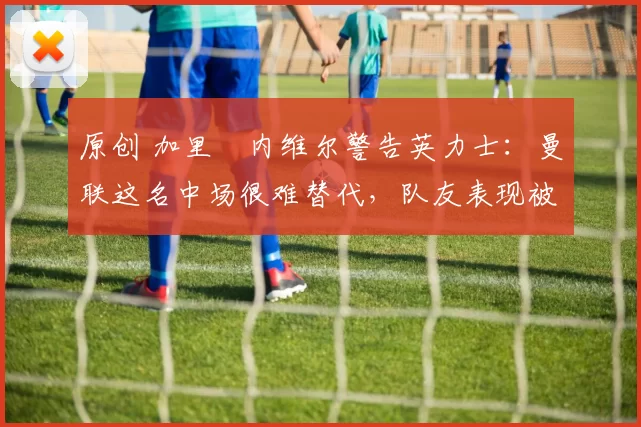 原创 加里・内维尔警告英力士：曼联这名中场很难替代，队友表现被赞 “离谱”