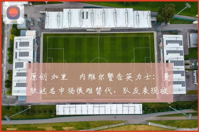 原创 加里・内维尔警告英力士：曼联这名中场很难替代，队友表现被赞 “离谱”