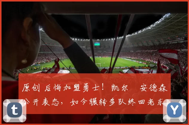 原创 后悔加盟勇士！凯尔・安德森公开表态，如今辗转多队终回老东家