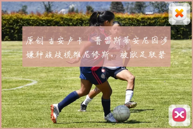 原创 吉安卢卡・普雷斯蒂安尼因涉嫌种族歧视维尼修斯，被欧足联禁赛