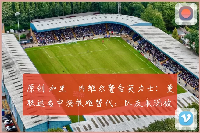 原创 加里・内维尔警告英力士：曼联这名中场很难替代，队友表现被赞 “离谱”