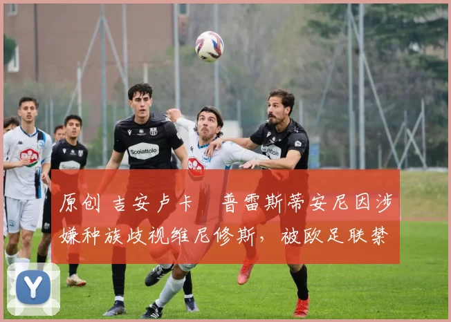 原创 吉安卢卡・普雷斯蒂安尼因涉嫌种族歧视维尼修斯，被欧足联禁赛