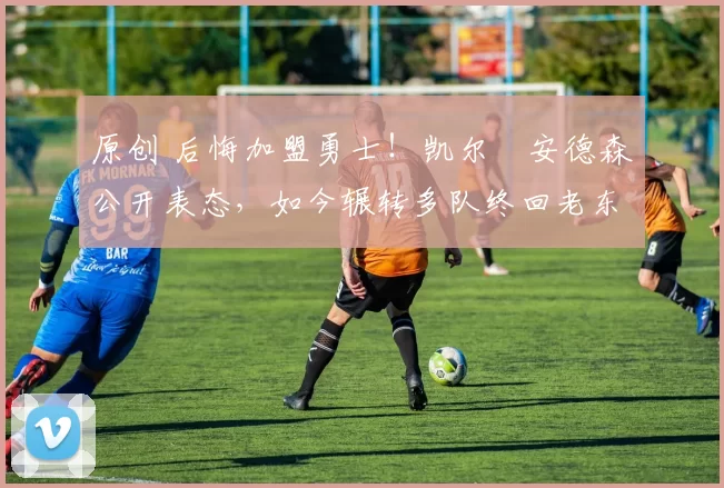 原创 后悔加盟勇士!凯尔・安德森公开表态,如今辗转多队终回老东家