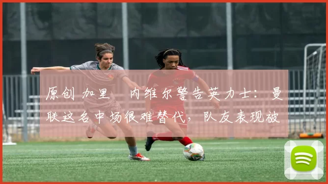 原创 加里・内维尔警告英力士:曼联这名中场很难替代,队友表现被赞 “离谱”