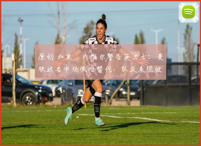 原创 加里・内维尔警告英力士：曼联这名中场很难替代，队友表现被赞 “离谱”