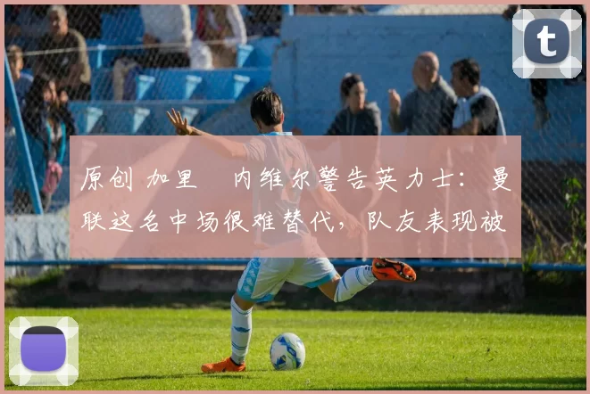 原创 加里・内维尔警告英力士：曼联这名中场很难替代，队友表现被赞 “离谱”