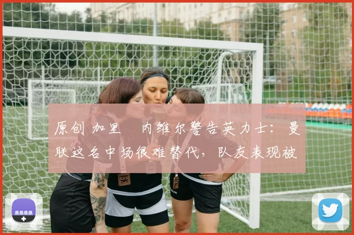 原创 加里・内维尔警告英力士：曼联这名中场很难替代，队友表现被赞 “离谱”