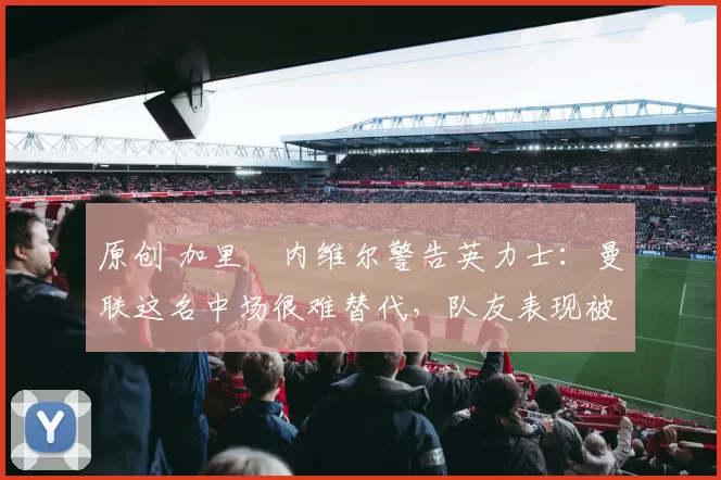 原创 加里・内维尔警告英力士：曼联这名中场很难替代，队友表现被赞 “离谱”