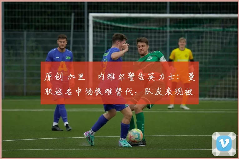 原创 加里・内维尔警告英力士：曼联这名中场很难替代，队友表现被赞 “离谱”
