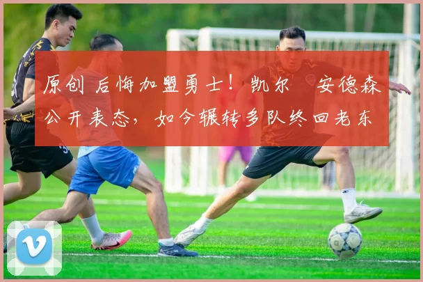 原创 后悔加盟勇士！凯尔・安德森公开表态，如今辗转多队终回老东家