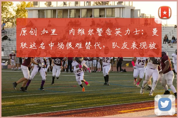 原创 加里・内维尔警告英力士：曼联这名中场很难替代，队友表现被赞 “离谱”