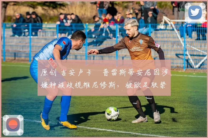 原创 吉安卢卡・普雷斯蒂安尼因涉嫌种族歧视维尼修斯,被欧足联禁赛
