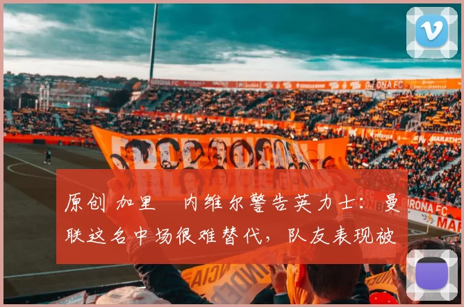 原创 加里・内维尔警告英力士:曼联这名中场很难替代,队友表现被赞 “离谱”