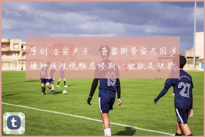 原创 吉安卢卡・普雷斯蒂安尼因涉嫌种族歧视维尼修斯,被欧足联禁赛