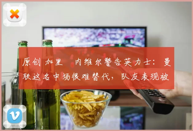 原创 加里・内维尔警告英力士：曼联这名中场很难替代，队友表现被赞 “离谱”