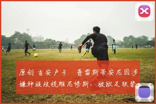 原创 吉安卢卡・普雷斯蒂安尼因涉嫌种族歧视维尼修斯，被欧足联禁赛