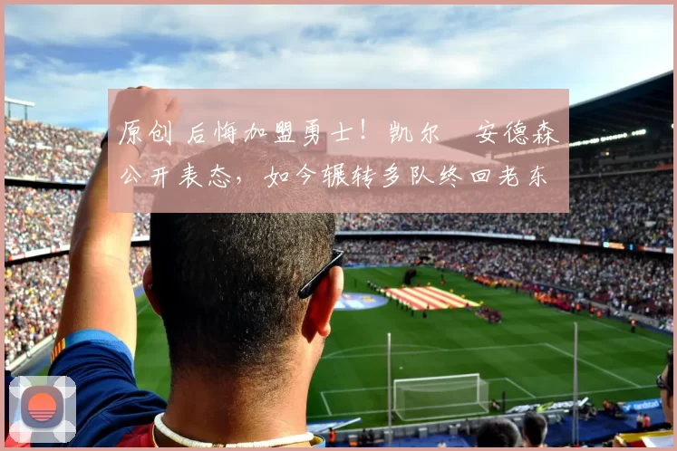 原创 后悔加盟勇士！凯尔・安德森公开表态，如今辗转多队终回老东家