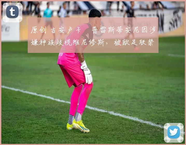 原创 吉安卢卡・普雷斯蒂安尼因涉嫌种族歧视维尼修斯，被欧足联禁赛