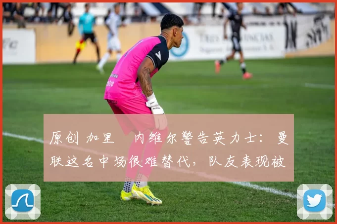 原创 加里・内维尔警告英力士：曼联这名中场很难替代，队友表现被赞 “离谱”