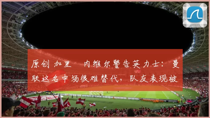 原创 加里・内维尔警告英力士:曼联这名中场很难替代,队友表现被赞 “离谱”