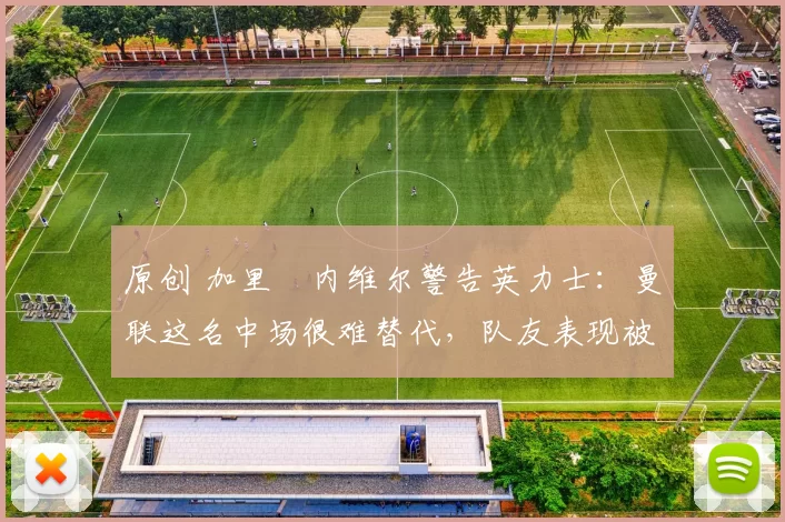 原创 加里・内维尔警告英力士：曼联这名中场很难替代，队友表现被赞 “离谱”