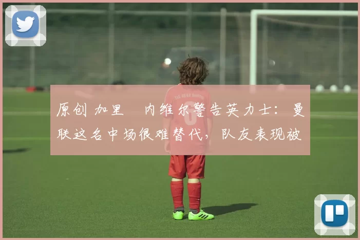 原创 加里・内维尔警告英力士:曼联这名中场很难替代,队友表现被赞 “离谱”