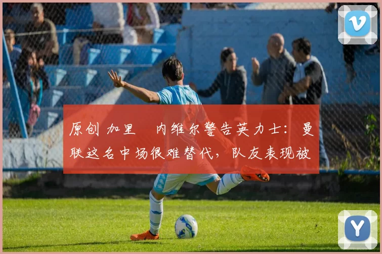 原创 加里・内维尔警告英力士：曼联这名中场很难替代，队友表现被赞 “离谱”